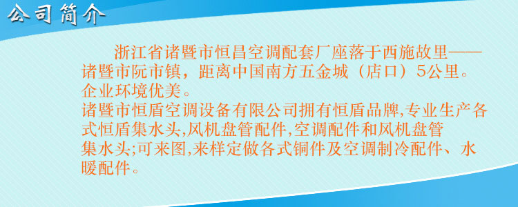 浙江省諸暨市恒昌空調(diào)配套廠座落于西施故里——諸暨市阮市鎮(zhèn)，距離中國(guó)南方五金城（店口）5公里。企業(yè)環(huán)境優(yōu)美，交通便利。 諸暨市恒盾空調(diào)設(shè)備有限公司擁有恒盾品牌,專業(yè)生產(chǎn)各式恒盾集水頭,風(fēng)機(jī)盤管配件,中央空調(diào)配件和風(fēng)機(jī)盤管集水頭;可來(lái)圖,來(lái)樣定做各式銅件及空調(diào)制冷配件、水暖配件;聯(lián)系人:梁云昌,聯(lián)系電話:013867587038.網(wǎng)址:http://www.95fy2.cn